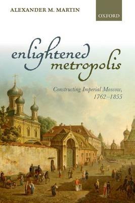 Enlightened Metropolis: Constructing Imperial Moscow, 1762-1855 - Alexander M. Martin - cover