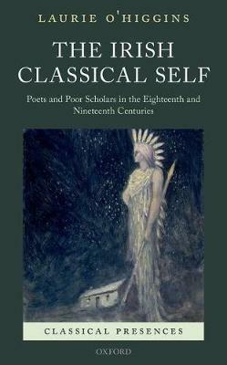 The Irish Classical Self: Poets and Poor Scholars in the Eighteenth and Nineteenth Centuries - Laurie O'Higgins - cover
