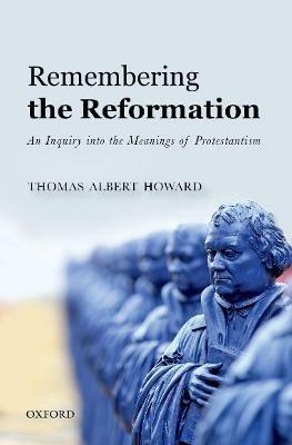 Remembering the Reformation: An Inquiry into the Meanings of Protestantism - Thomas Albert Howard - cover