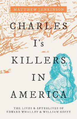 Charles I's Killers in America: The Lives and Afterlives of Edward Whalley and William Goffe - Matthew Jenkinson - cover