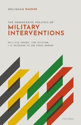 The Democratic Politics of Military Interventions: Political Parties, Contestation, and Decisions to Use Force Abroad - Wolfgang Wagner - cover