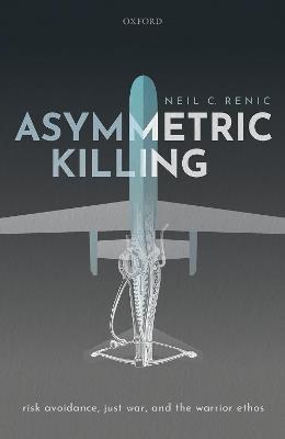 Asymmetric Killing: Risk Avoidance, Just War, and the Warrior Ethos - Neil C. Renic - cover