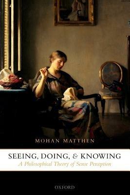 Seeing, Doing, and Knowing: A Philosophical Theory of Sense Perception - Mohan Matthen - cover