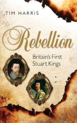 Rebellion: Britain's First Stuart Kings, 1567-1642 - Tim Harris - cover