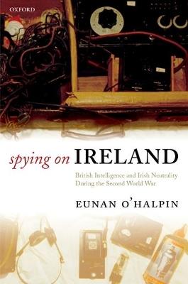 Spying on Ireland: British Intelligence and Irish Neutrality during the Second World War - Eunan O'Halpin - cover
