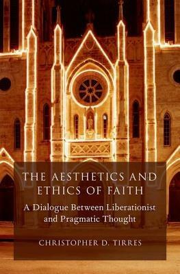 The Aesthetics and Ethics of Faith: A Dialogue Between Liberationist and Pragmatic Thought - Christopher D. Tirres - cover