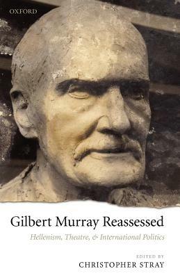 Gilbert Murray Reassessed: Hellenism, Theatre, and International Politics - cover