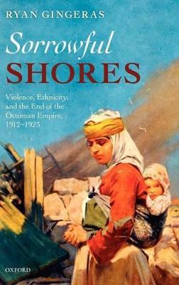 Sorrowful Shores: Violence, Ethnicity, and the End of the Ottoman Empire 1912-1923 - Ryan Gingeras - cover