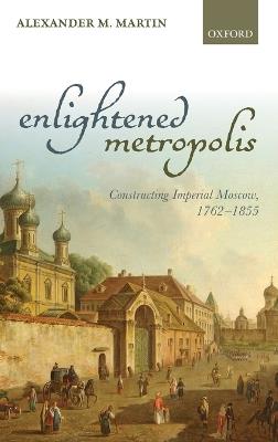 Enlightened Metropolis: Constructing Imperial Moscow, 1762-1855 - Alexander M. Martin - cover