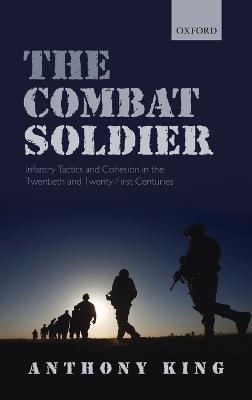 The Combat Soldier: Infantry Tactics and Cohesion in the Twentieth and Twenty-First Centuries - Anthony King - cover