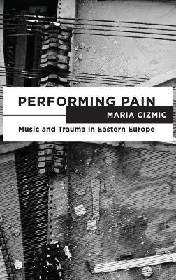 Performing Pain: Music and Trauma in Eastern Europe - Maria Cizmic - cover