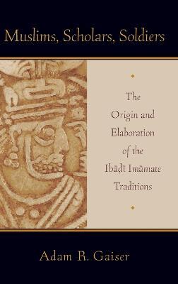 Muslims, Scholars, Soldiers: The Origin and Elaboration of the Ibadi Imamate Traditions - Adam Gaiser - cover