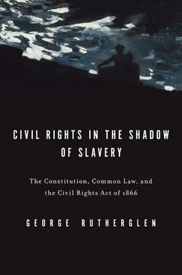 Civil Rights in the Shadow of Slavery: The Constitution, Common Law, and the Civil Rights Act of 1866 - George A. Rutherglen - cover