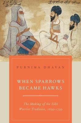 When Sparrows Became Hawks: The Making of the Sikh Warrior Tradition, 1699-1799 - Purnima Dhavan - cover