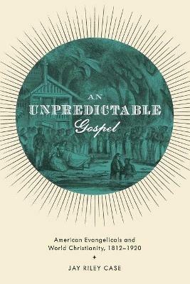 An Unpredictable Gospel: American Evangelicals and World Christianity, 1812-1920 - Jay Riley Case - cover