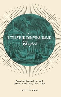 An Unpredictable Gospel: American Evangelicals and World Christianity, 1812-1920 - Jay Riley Case - cover
