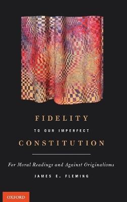 Fidelity to Our Imperfect Constitution: For Moral Readings and Against Originalisms - James E. Fleming - cover