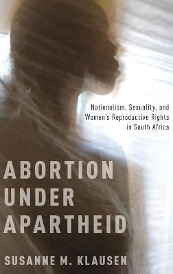 Abortion Under Apartheid: Nationalism, Sexuality, and Women's Reproductive Rights in South Africa - Susanne M. Klausen - cover