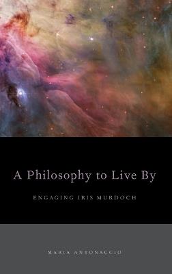 A Philosophy to Live By: Engaging Iris Murdoch - Maria Antonaccio - cover