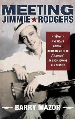 Meeting Jimmie Rodgers: How America's Original Roots Music Hero Changed the Pop Sounds of a Century - Barry Mazor - cover