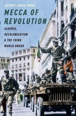 Mecca of Revolution: Algeria, Decolonization, and the Third World Order - Jeffrey James Byrne - cover
