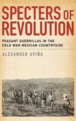 Specters of Revolution: Peasant Guerrillas in the Cold War Mexican Countryside - Alexander Avina - cover