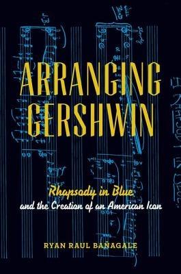 Arranging Gershwin: Rhapsody in Blue and the Creation of an American Icon - Ryan Banagale - cover