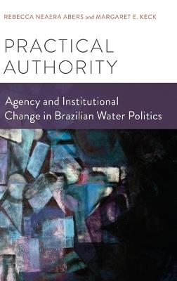 Practical Authority: Agency and Institutional Change in Brazilian Water Politics - Rebecca Neaera Abers,Margaret E. Keck - cover