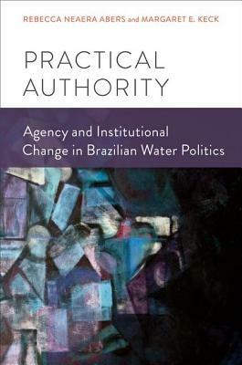Practical Authority: Agency and Institutional Change in Brazilian Water Politics - Rebecca Neaera Abers,Margaret E. Keck - cover