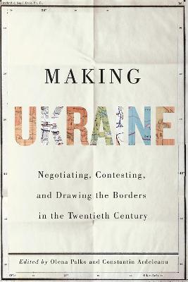 Making Ukraine: Negotiating, Contesting, and Drawing the Borders in the Twentieth Century - cover
