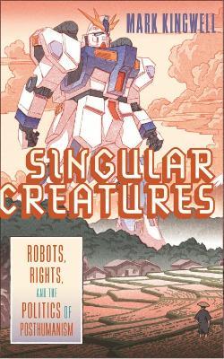 Singular Creatures: Robots, Rights, and the Politics of Posthumanism - Mark Kingwell - cover