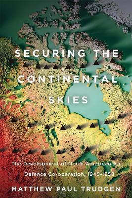Securing the Continental Skies: The Development of North American Air Defence Co-operation, 1945–1958 - Matthew Paul Trudgen - cover
