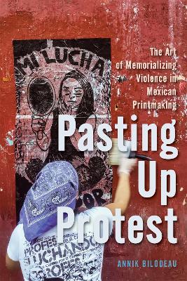Pasting Up Protest: The Art of Memorializing Violence in Mexican Printmaking - Annik Bilodeau - cover