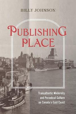 Publishing Place: Transatlantic Modernity and Periodical Culture on Canada's East Coast - Billy Johnson - cover