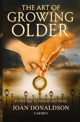 The Art of Growing Older: It's Not Age; It's Attitude and Ability - Joan Donaldson Yarmey - cover