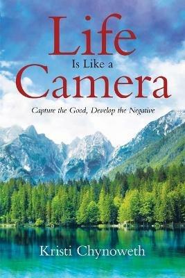 Life Is Like a Camera: Capture the Good, Develop the Negative - Kristi Chynoweth - cover