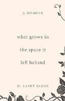 What Grows in the Space It Left Behind: A Memoir - H Saint James - cover