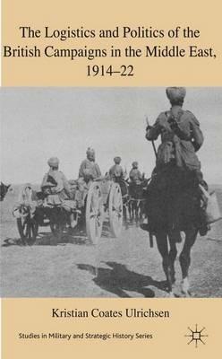 The Logistics and Politics of the British Campaigns in the Middle East, 1914-22 - Kristian Coates Ulrichsen - cover