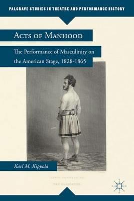 Acts of Manhood: The Performance of Masculinity on the American Stage, 1828–1865 - K. Kippola - cover