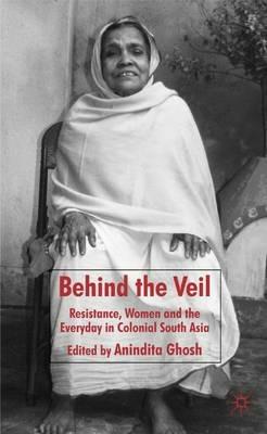 Behind the Veil: Resistance, Women and the Everyday in Colonial South Asia - Anindita Ghosh - cover