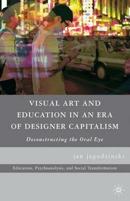 Visual Art and Education in an Era of Designer Capitalism: Deconstructing the Oral Eye - jan jagodzinski - cover