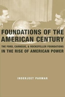 Foundations of the American Century: The Ford, Carnegie, and Rockefeller Foundations in the Rise of American Power - Inderjeet Parmar - cover