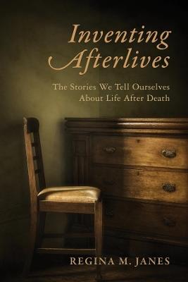 Inventing Afterlives: The Stories We Tell Ourselves About Life After Death - Regina M. Janes - cover