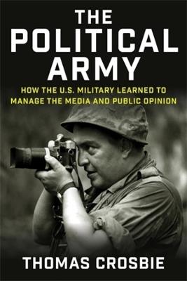 The Political Army: How the U.S. Military Learned to Manage the Media and Public Opinion - Thomas Crosbie - cover