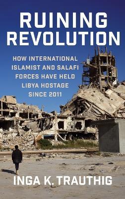 Ruining Revolution: How International Islamist and Salafi Forces Have Held Libya  Hostage Since 2011 - Inga K. Trauthig - cover