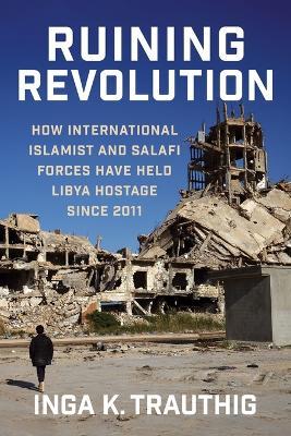 Ruining Revolution: How International Islamist and Salafi Forces Have Held Libya  Hostage Since 2011 - Inga K. Trauthig - cover