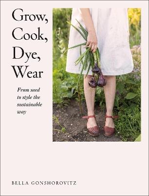 Grow, Cook, Dye, Wear: From Seed to Style the Sustainable Way - Bella Gonshorovitz - cover