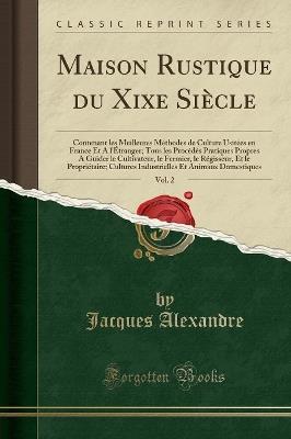 Maison Rustique Du Xixe Siècle, Vol. 2: Contenant Les Meilleures Méthodes de Culture Usitées En France Et a l'Étranger; Tous Les Procédés Pratiques Propres a Guider Le Cultivateur, Le Fermier, Le Régisseur, Et Le Propriétaire; Cultures Industrie - Jacques Alexandre - cover