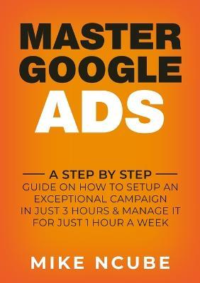 Master Google Ads: A Step By Step Guide On How To Setup An Exceptional Campaign In Just 3 Hours And Manage It For Just 1 Hour A Week - Mike Ncube - cover