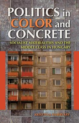 Politics in Color and Concrete: Socialist Materialities and the Middle Class in Hungary - Krisztina Fehérváry - cover